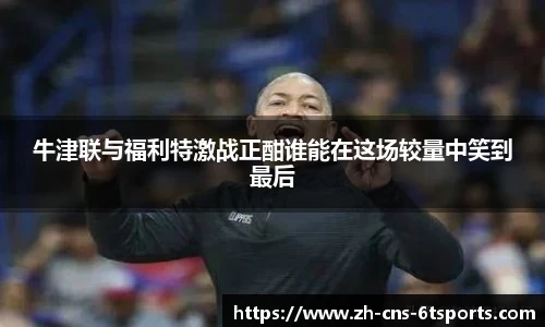 牛津联与福利特激战正酣谁能在这场较量中笑到最后
